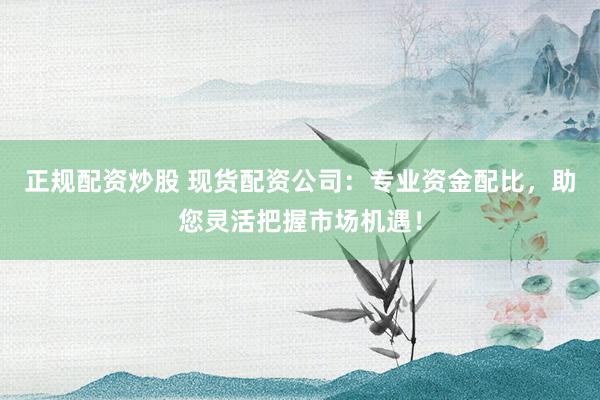 正规配资炒股 现货配资公司：专业资金配比，助您灵活把握市场机遇！