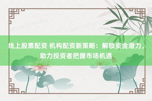 线上股票配资 机构配资新策略：解锁资金潜力，助力投资者把握市场机遇