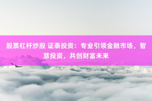 股票杠杆炒股 证泰投资：专业引领金融市场，智慧投资，共创财富未来