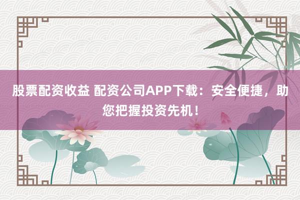 股票配资收益 配资公司APP下载:安全便捷,助您把握投资先机!
