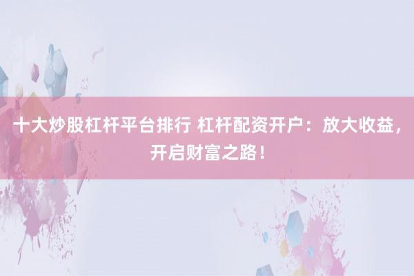 十大炒股杠杆平台排行 杠杆配资开户：放大收益，开启财富之路！
