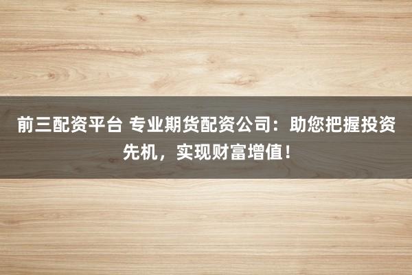 前三配资平台 专业期货配资公司:助您把握投资先机,实现财富增值!