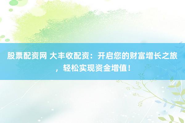 股票配资网 大丰收配资：开启您的财富增长之旅，轻松实现资金增值！