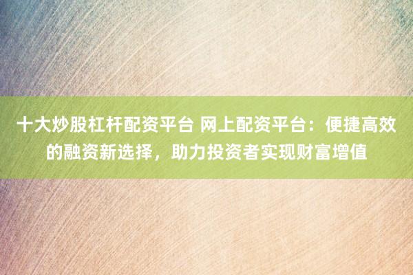 十大炒股杠杆配资平台 网上配资平台：便捷高效的融资新选择，助力投资者实现财富增值