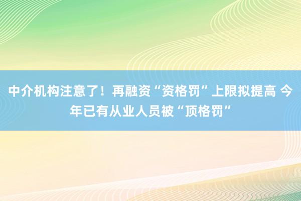 中介机构注意了！再融资“资格罚”上限拟提高 今年已有从业人员被“顶格罚”