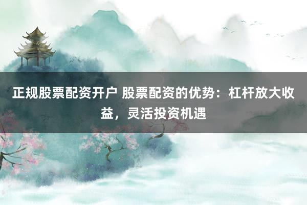 正规股票配资开户 股票配资的优势:杠杆放大收益,灵活投资机遇