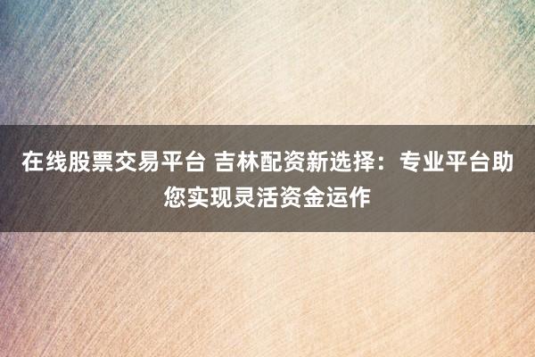 在线股票交易平台 吉林配资新选择：专业平台助您实现灵活资金运作