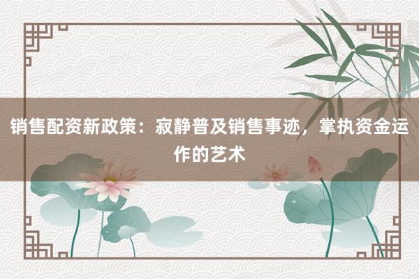 销售配资新政策:寂静普及销售事迹,掌执资金运作的艺术