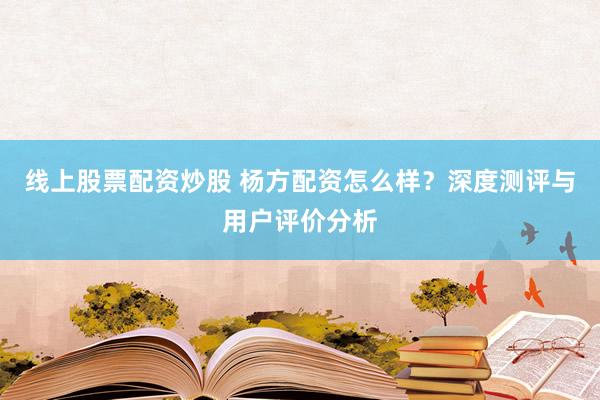 线上股票配资炒股 杨方配资怎么样？深度测评与用户评价分析