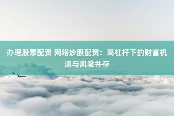 办理股票配资 网络炒股配资：高杠杆下的财富机遇与风险并存