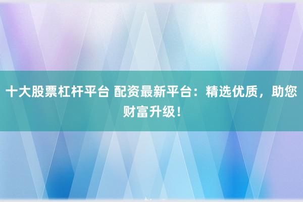 十大股票杠杆平台 配资最新平台：精选优质，助您财富升级！