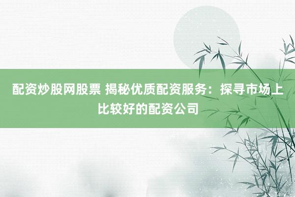 配资炒股网股票 揭秘优质配资服务：探寻市场上比较好的配资公司