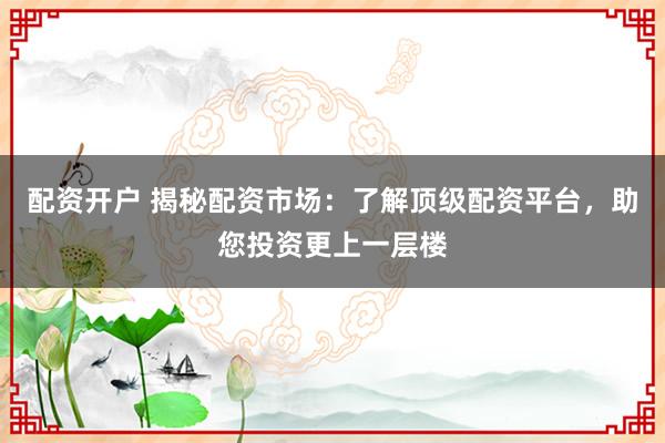 配资开户 揭秘配资市场：了解顶级配资平台，助您投资更上一层楼