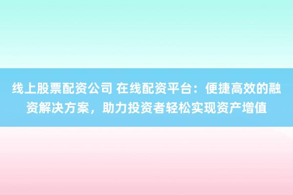 线上股票配资公司 在线配资平台：便捷高效的融资解决方案，助力投资者轻松实现资产增值