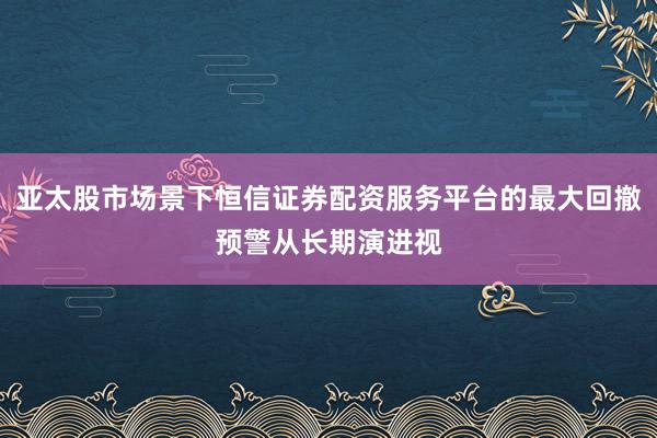 亚太股市场景下恒信证券配资服务平台的最大回撤预警从长期演进视