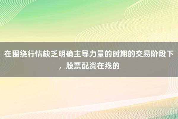 在围绕行情缺乏明确主导力量的时期的交易阶段下，股票配资在线的