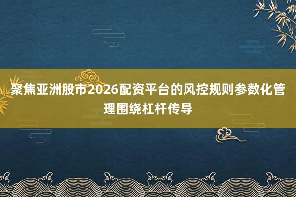 聚焦亚洲股市2026配资平台的风控规则参数化管理围绕杠杆传导
