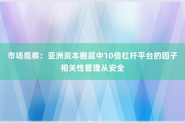 市场观察：亚洲资本圈层中10倍杠杆平台的因子相关性管理从安全