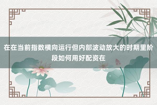 在在当前指数横向运行但内部波动放大的时期里阶段如何用好配资在