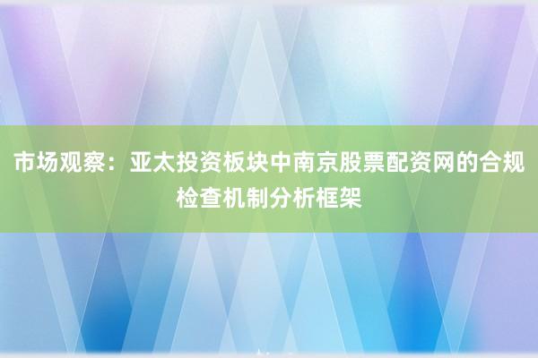 市场观察：亚太投资板块中南京股票配资网的合规检查机制分析框架
