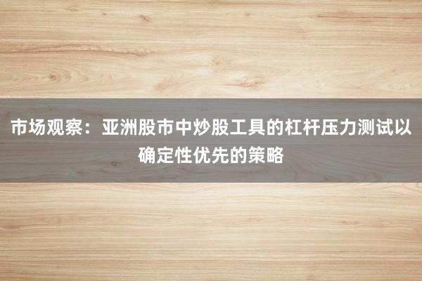 市场观察:亚洲股市中炒股工具的杠杆压力测试以确定性优先的策略