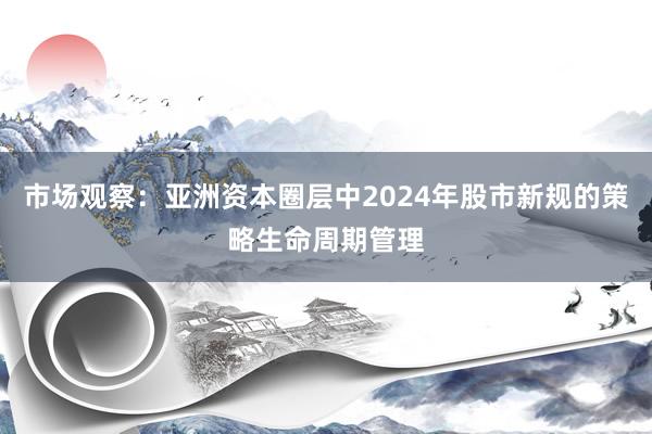 市场观察：亚洲资本圈层中2024年股市新规的策略生命周期管理