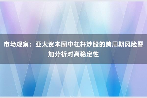 市场观察:亚太资本圈中杠杆炒股的跨周期风险叠加分析对高稳定性