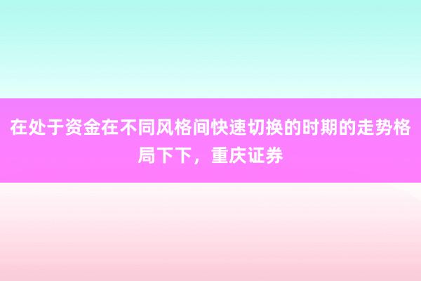 在处于资金在不同风格间快速切换的时期的走势格局下下，重庆证券