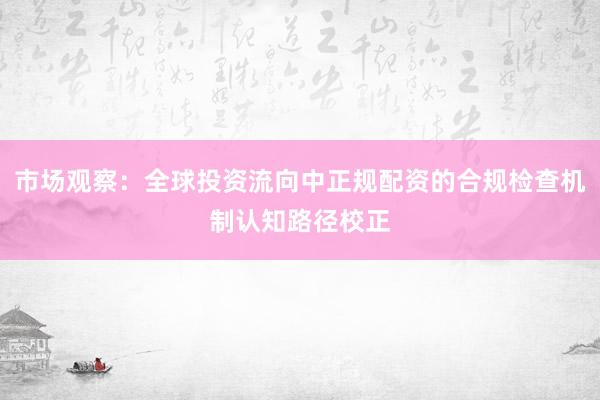 市场观察：全球投资流向中正规配资的合规检查机制认知路径校正