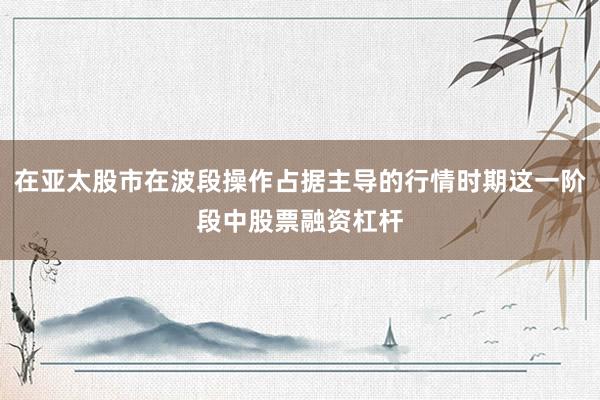 在亚太股市在波段操作占据主导的行情时期这一阶段中股票融资杠杆