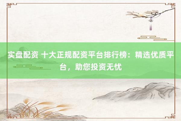 实盘配资 十大正规配资平台排行榜：精选优质平台，助您投资无忧