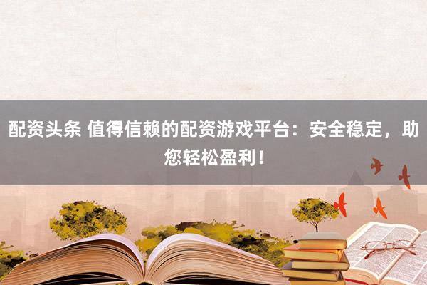 配资头条 值得信赖的配资游戏平台：安全稳定，助您轻松盈利！