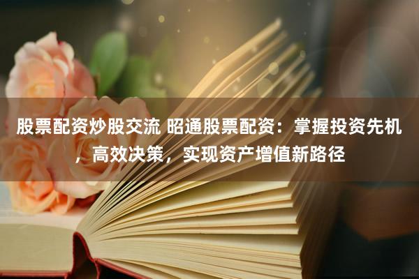 股票配资炒股交流 昭通股票配资：掌握投资先机，高效决策，实现资产增值新路径