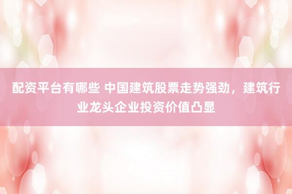 配资平台有哪些 中国建筑股票走势强劲，建筑行业龙头企业投资价值凸显
