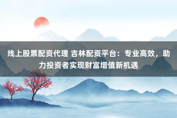 线上股票配资代理 吉林配资平台：专业高效，助力投资者实现财富增值新机遇