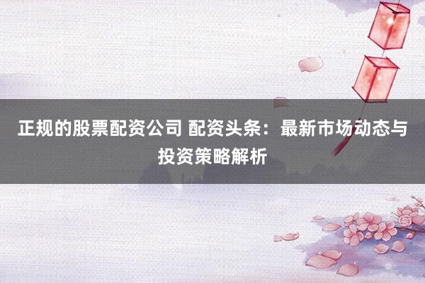 正规的股票配资公司 配资头条:最新市场动态与投资策略解析