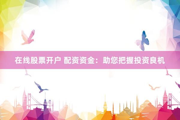 在线股票开户 配资资金：助您把握投资良机