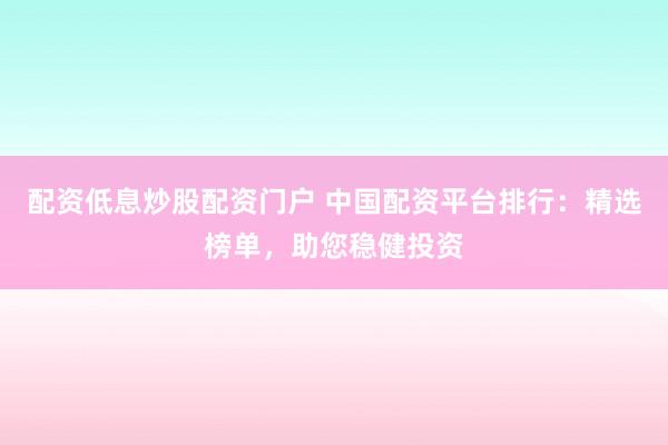 配资低息炒股配资门户 中国配资平台排行：精选榜单，助您稳健投资