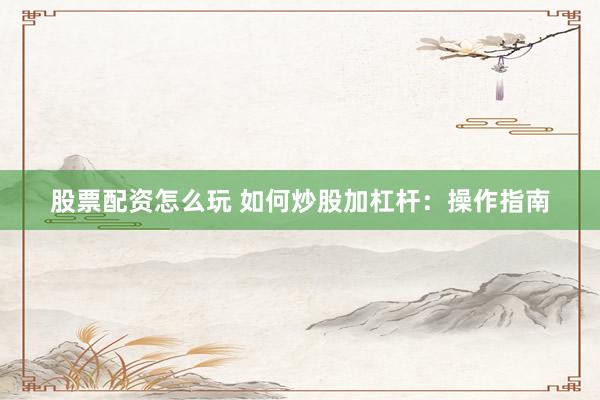 股票配资怎么玩 如何炒股加杠杆：操作指南