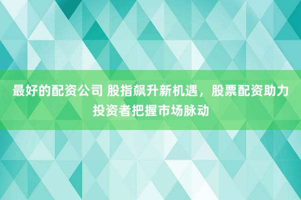 最好的配资公司 股指飙升新机遇，股票配资助力投资者把握市场脉动