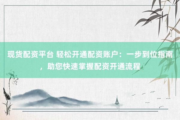 现货配资平台 轻松开通配资账户：一步到位指南，助您快速掌握配资开通流程