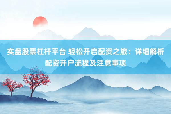 实盘股票杠杆平台 轻松开启配资之旅：详细解析配资开户流程及注意事项