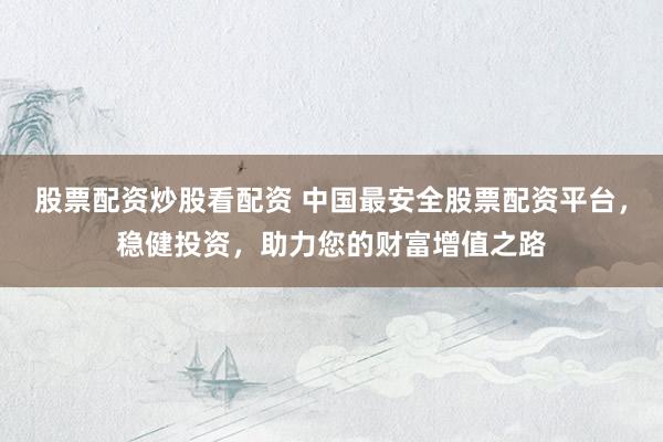 股票配资炒股看配资 中国最安全股票配资平台，稳健投资，助力您的财富增值之路