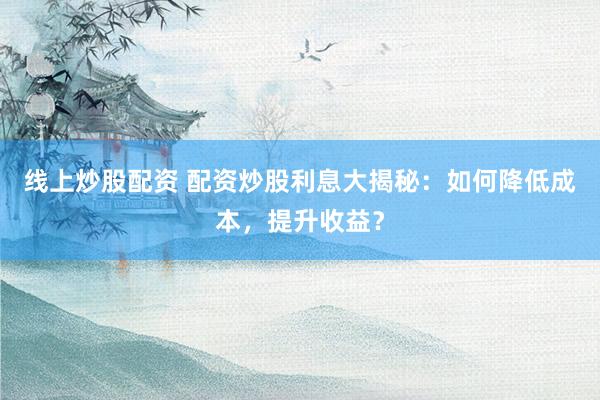 线上炒股配资 配资炒股利息大揭秘：如何降低成本，提升收益？