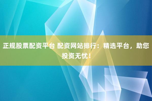 正规股票配资平台 配资网站排行：精选平台，助您投资无忧！