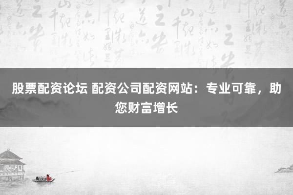 股票配资论坛 配资公司配资网站：专业可靠，助您财富增长