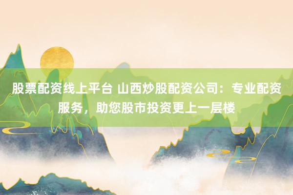 股票配资线上平台 山西炒股配资公司：专业配资服务，助您股市投资更上一层楼