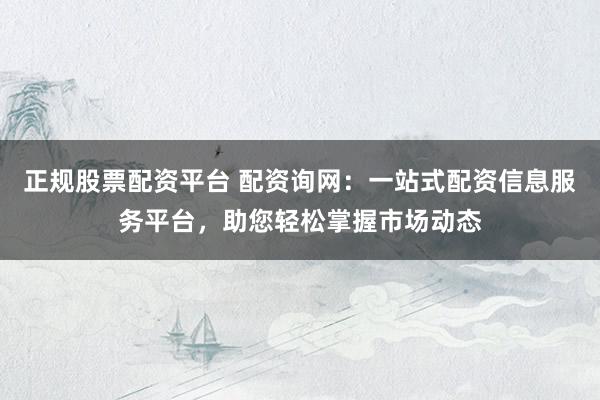 正规股票配资平台 配资询网：一站式配资信息服务平台，助您轻松掌握市场动态