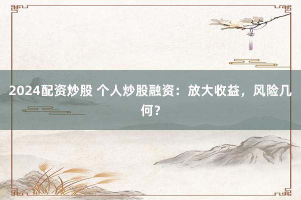2024配资炒股 个人炒股融资：放大收益，风险几何？
