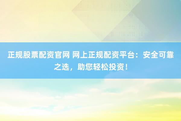 正规股票配资官网 网上正规配资平台：安全可靠之选，助您轻松投资！